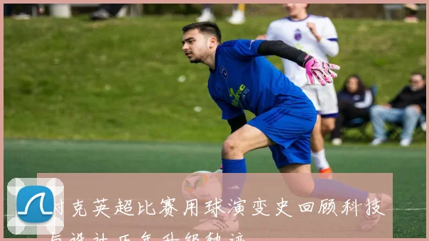 耐克英超比赛用球演变史回顾科技与设计历年升级轨迹