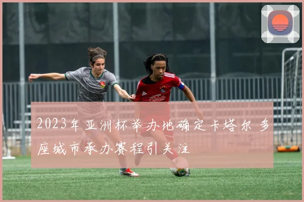 2023年亚洲杯举办地确定卡塔尔 多座城市承办赛程引关注