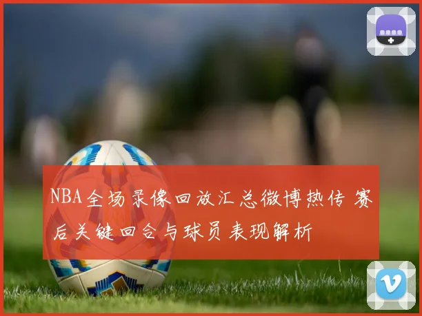 NBA全场录像回放汇总微博热传 赛后关键回合与球员表现解析