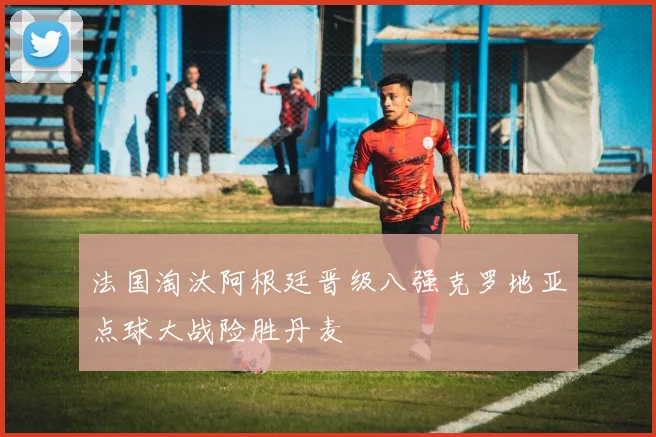 法国淘汰阿根廷晋级八强克罗地亚点球大战险胜丹麦