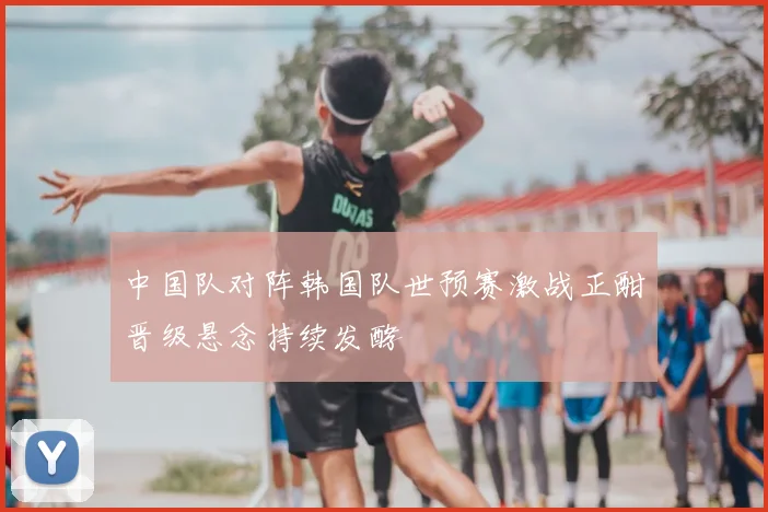 中国队对阵韩国队世预赛激战正酣晋级悬念持续发酵