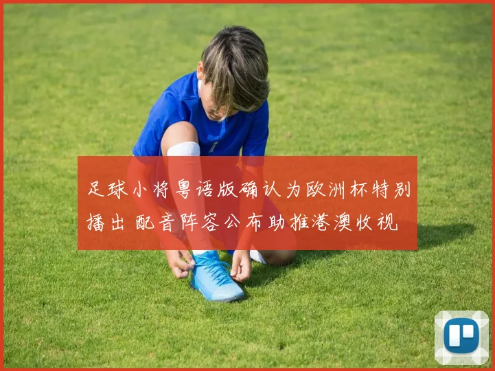 足球小将粤语版确认为欧洲杯特别播出 配音阵容公布助推港澳收视
