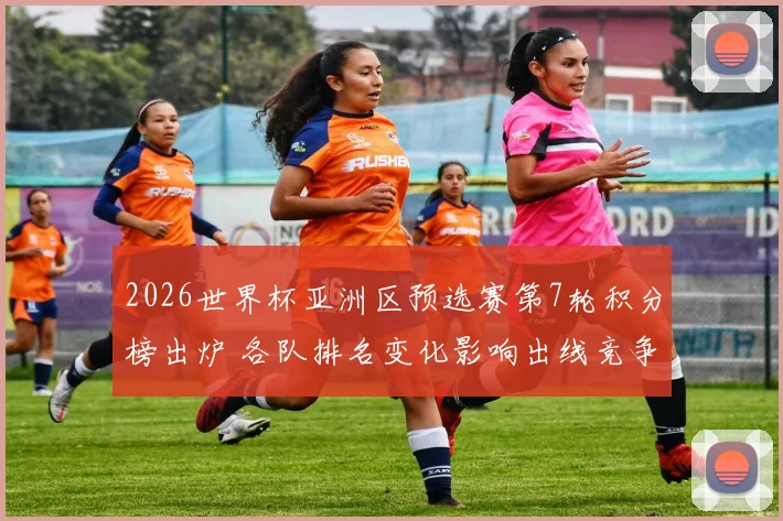 2026世界杯亚洲区预选赛第7轮积分榜出炉 各队排名变化影响出线竞争