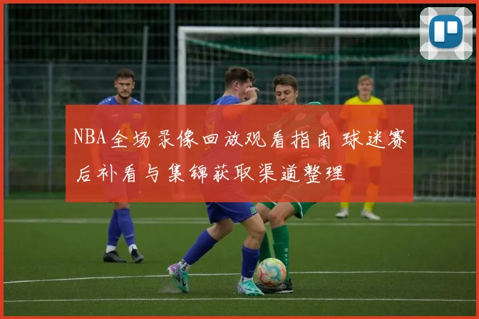 NBA全场录像回放观看指南 球迷赛后补看与集锦获取渠道整理