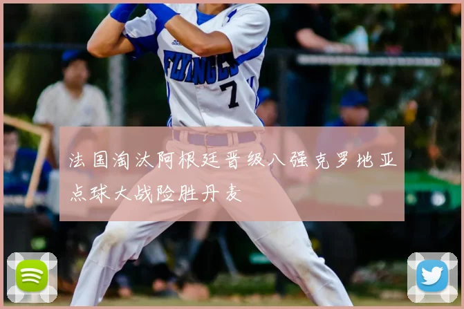 法国淘汰阿根廷晋级八强克罗地亚点球大战险胜丹麦