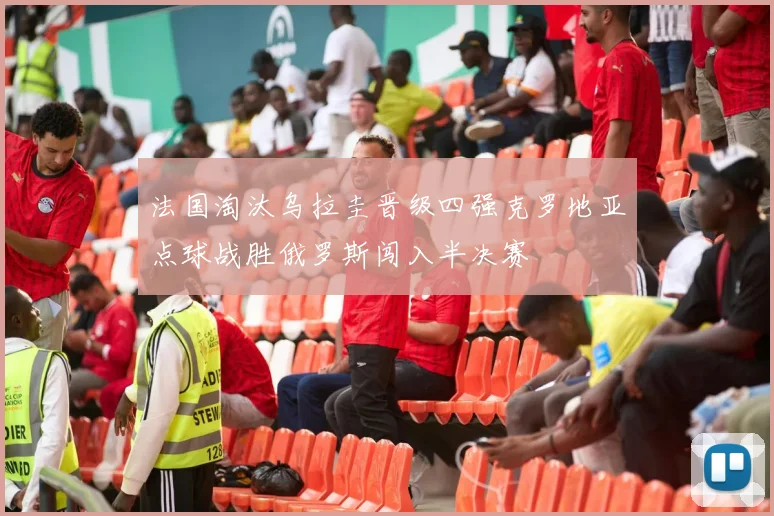 法国淘汰乌拉圭晋级四强克罗地亚点球战胜俄罗斯闯入半决赛