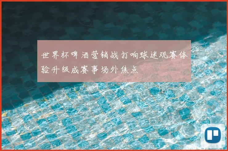 世界杯啤酒营销战打响球迷观赛体验升级成赛事场外焦点