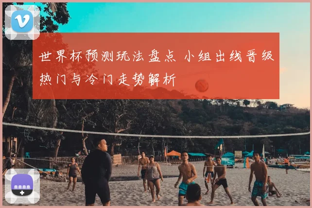 世界杯预测玩法盘点 小组出线晋级热门与冷门走势解析