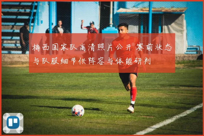 梅西国家队高清照片公开 赛前状态与队服细节供阵容与体能研判