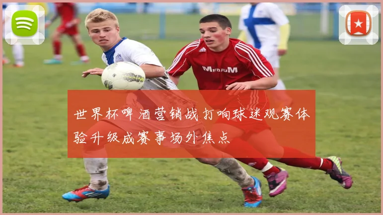 世界杯啤酒营销战打响球迷观赛体验升级成赛事场外焦点