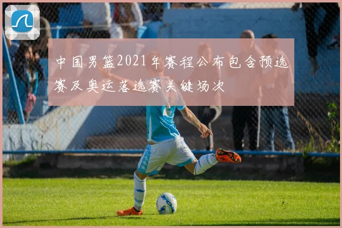 中国男篮2021年赛程公布包含预选赛及奥运落选赛关键场次