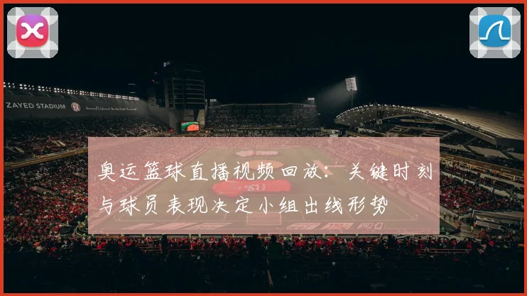 奥运篮球直播视频回放：关键时刻与球员表现决定小组出线形势