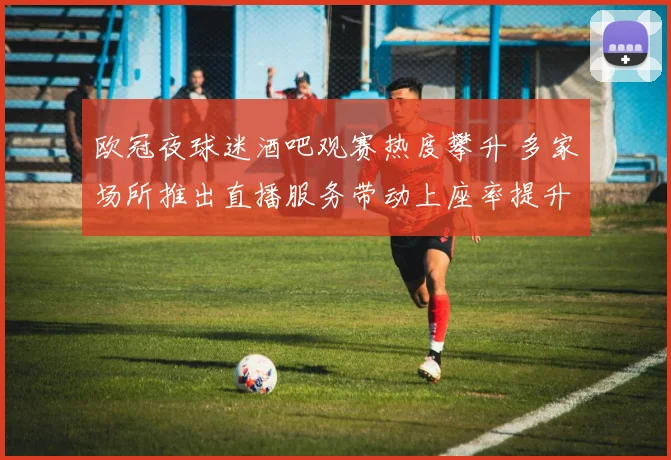 欧冠夜球迷酒吧观赛热度攀升 多家场所推出直播服务带动上座率提升