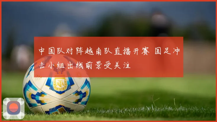 中国队对阵越南队直播开赛 国足冲击小组出线前景受关注