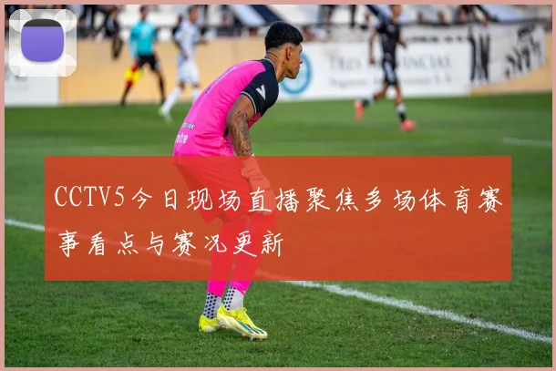 CCTV5今日现场直播聚焦多场体育赛事看点与赛况更新