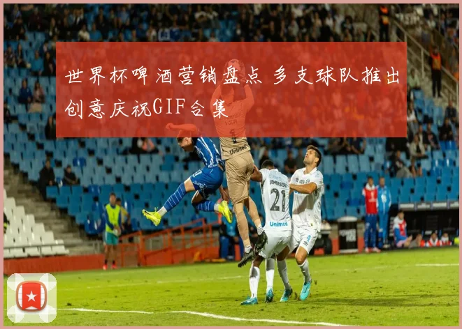 世界杯啤酒营销盘点 多支球队推出创意庆祝GIF合集