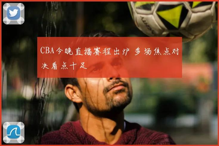 CBA今晚直播赛程出炉 多场焦点对决看点十足