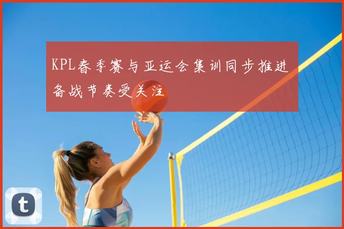 KPL春季赛与亚运会集训同步推进 备战节奏受关注