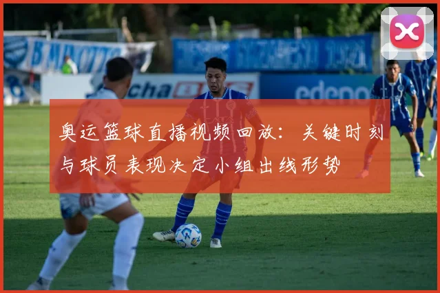 奥运篮球直播视频回放：关键时刻与球员表现决定小组出线形势