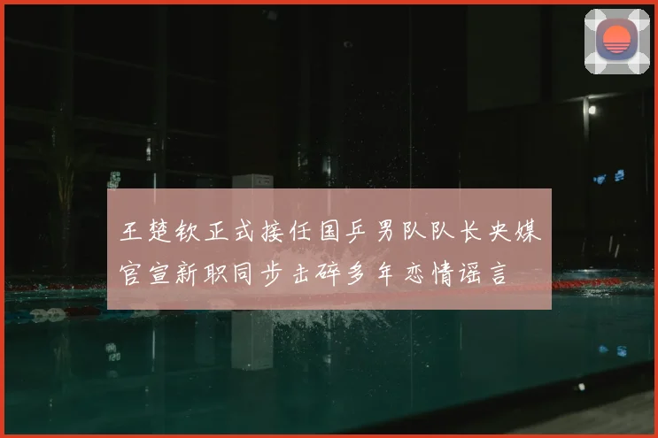 王楚钦正式接任国乒男队队长央媒官宣新职同步击碎多年恋情谣言