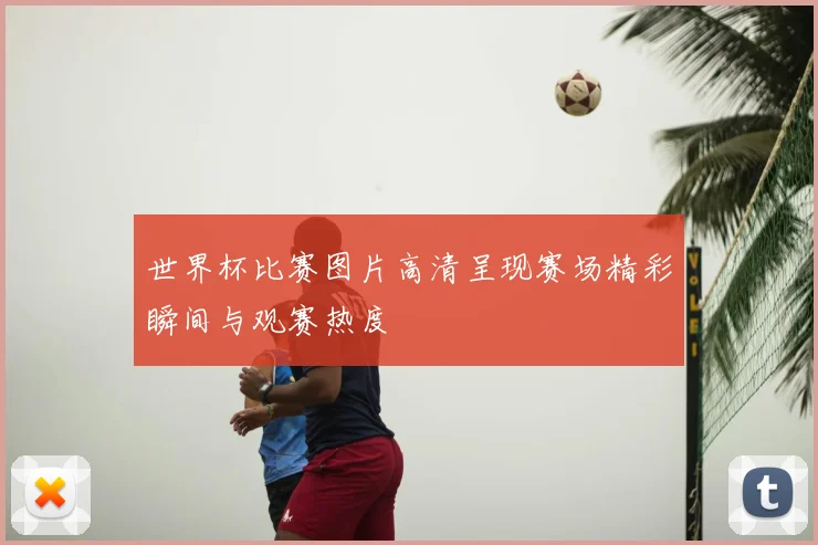 世界杯比赛图片高清呈现赛场精彩瞬间与观赛热度