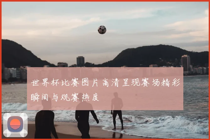 世界杯比赛图片高清呈现赛场精彩瞬间与观赛热度